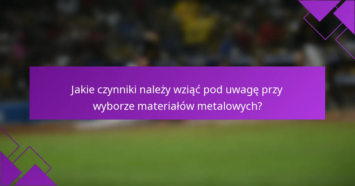 Jakie czynniki należy wziąć pod uwagę przy wyborze materiałów metalowych?